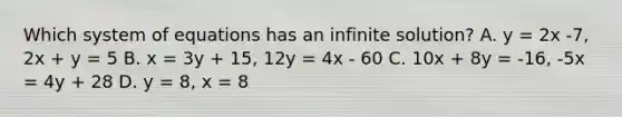 Which system of equations has an infinite solution? A. y = 2x -7, 2x + y = 5 B. x = 3y + 15, 12y = 4x - 60 C. 10x + 8y = -16, -5x = 4y + 28 D. y = 8, x = 8