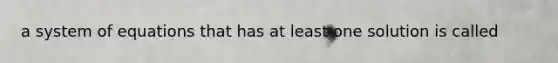 a system of equations that has at least one solution is called