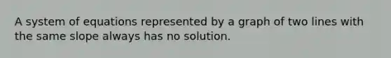 A system of equations represented by a graph of two lines with the same slope always has no solution.