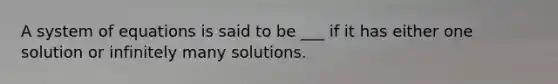 A system of equations is said to be ___ if it has either one solution or infinitely many solutions.