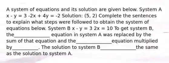 A system of equations and its solution are given below. System A x - y = 3 -2x + 4y = -2 Solution: (5, 2) Complete the sentences to explain what steps were followed to obtain the system of equations below. System B x - y = 3 2x = 10 To get system B, the_______________ equation in system A was replaced by the sum of that equation and the_______________equation multiplied by___________. The solution to system B_______________the same as the solution to system A.