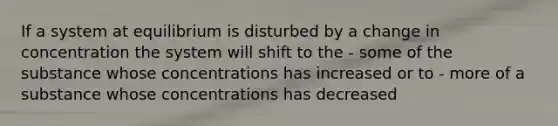 If a system at equilibrium is disturbed by a change in concentration the system will shift to the - some of the substance whose concentrations has increased or to - more of a substance whose concentrations has decreased