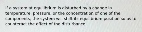 If a system at equilibrium is disturbed by a change in temperature, pressure, or the concentration of one of the components, the system will shift its equilibrium position so as to counteract the effect of the disturbance