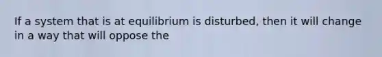 If a system that is at equilibrium is disturbed, then it will change in a way that will oppose the