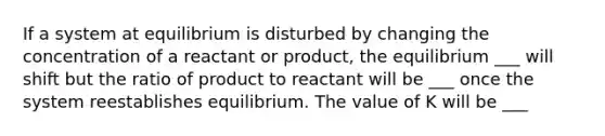 If a system at equilibrium is disturbed by changing the concentration of a reactant or product, the equilibrium ___ will shift but the ratio of product to reactant will be ___ once the system reestablishes equilibrium. The value of K will be ___