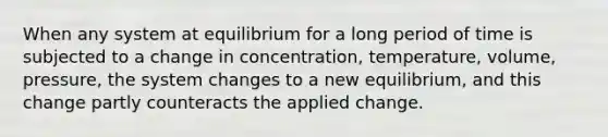 When any system at equilibrium for a long period of time is subjected to a change in concentration, temperature, volume, pressure, the system changes to a new equilibrium, and this change partly counteracts the applied change.