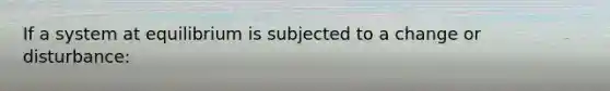 If a system at equilibrium is subjected to a change or disturbance: