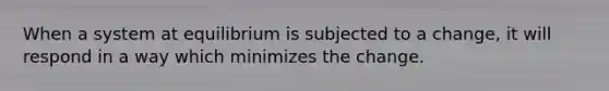 When a system at equilibrium is subjected to a change, it will respond in a way which minimizes the change.