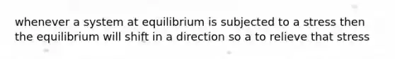 whenever a system at equilibrium is subjected to a stress then the equilibrium will shift in a direction so a to relieve that stress