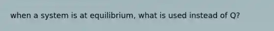 when a system is at equilibrium, what is used instead of Q?