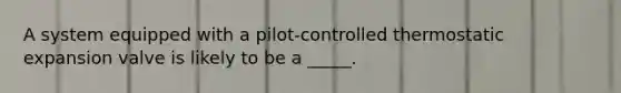 A system equipped with a pilot-controlled thermostatic expansion valve is likely to be a _____.