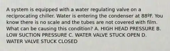 A system is equipped with a water regulating valve on a reciprocating chiller. Water is entering the condenser at 88ºF. You know there is no scale and the tubes are not covered with film. What can be causing this condition? A. HIGH HEAD PRESSURE B. LOW SUCTION PRESSURE C. WATER VALVE STUCK OPEN D. WATER VALVE STUCK CLOSED