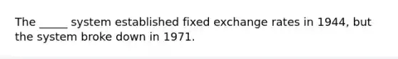 The _____ system established fixed exchange rates in 1944, but the system broke down in 1971.