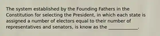 The system established by the Founding Fathers in the Constitution for selecting the President, in which each state is assigned a number of electors equal to their number of representatives and senators, is know as the _____________.