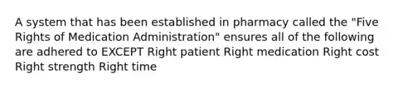 A system that has been established in pharmacy called the "Five Rights of Medication Administration" ensures all of the following are adhered to EXCEPT Right patient Right medication Right cost Right strength Right time