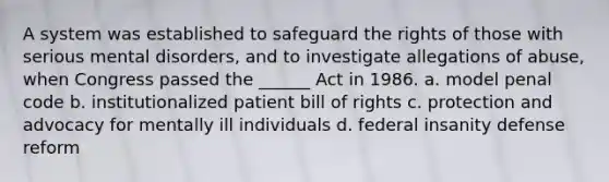 A system was established to safeguard the rights of those with serious mental disorders, and to investigate allegations of abuse, when Congress passed the ______ Act in 1986. a. model penal code b. institutionalized patient bill of rights c. protection and advocacy for mentally ill individuals d. federal insanity defense reform