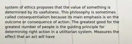 system of ethics proposes that the value of something is determined by its usefulness. This philosophy is sometimes called consequentialism because its main emphasis is on the outcome or consequence of action. The greatest good for the greatest number of people is the guiding principle for determining right action in a utilitarian system. Measures the effect that an act will have