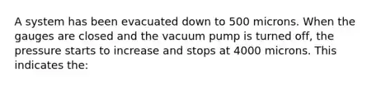 A system has been evacuated down to 500 microns. When the gauges are closed and the vacuum pump is turned off, the pressure starts to increase and stops at 4000 microns. This indicates the: