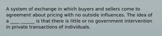 A system of exchange in which buyers and sellers come to agreement about pricing with no outside influences. The idea of a ____ ______ is that there is little or no government intervention in private transactions of individuals.