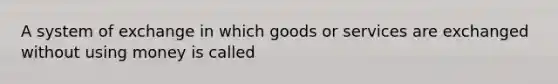 A system of exchange in which goods or services are exchanged without using money is called