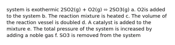 system is exothermic 2SO2(g) + O2(g) ⬄ 2SO3(g) a. O2is added to the system b. The reaction mixture is heated c. The volume of the reaction vessel is doubled d. A catalyst is added to the mixture e. The total pressure of the system is increased by adding a noble gas f. SO3 is removed from the system