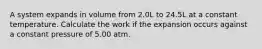 A system expands in volume from 2.0L to 24.5L at a constant temperature. Calculate the work if the expansion occurs against a constant pressure of 5.00 atm.