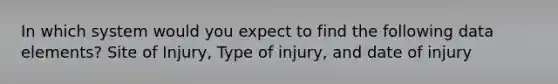 In which system would you expect to find the following data elements? Site of Injury, Type of injury, and date of injury