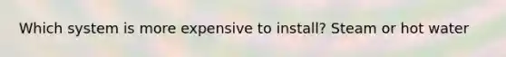 Which system is more expensive to install? Steam or hot water