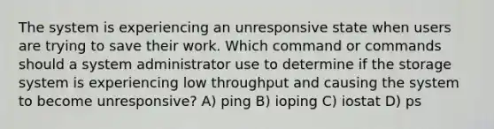 The system is experiencing an unresponsive state when users are trying to save their work. Which command or commands should a system administrator use to determine if the storage system is experiencing low throughput and causing the system to become unresponsive? A) ping B) ioping C) iostat D) ps