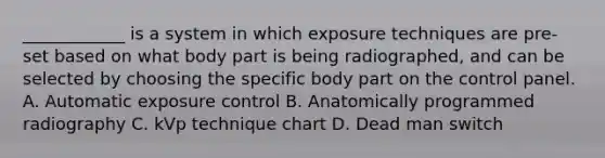 ____________ is a system in which exposure techniques are pre-set based on what body part is being radiographed, and can be selected by choosing the specific body part on the control panel. A. Automatic exposure control B. Anatomically programmed radiography C. kVp technique chart D. Dead man switch