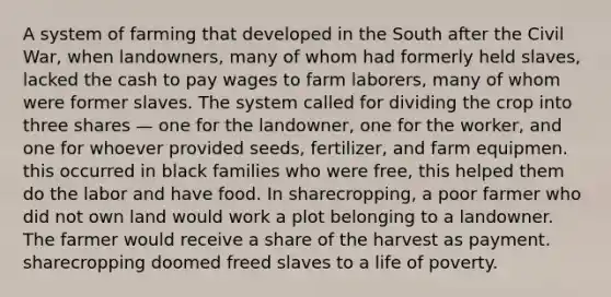 A system of farming that developed in the South after the Civil War, when landowners, many of whom had formerly held slaves, lacked the cash to pay wages to farm laborers, many of whom were former slaves. The system called for dividing the crop into three shares — one for the landowner, one for the worker, and one for whoever provided seeds, fertilizer, and farm equipmen. this occurred in black families who were free, this helped them do the labor and have food. In sharecropping, a poor farmer who did not own land would work a plot belonging to a landowner. The farmer would receive a share of the harvest as payment. sharecropping doomed freed slaves to a life of poverty.