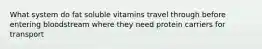 What system do fat soluble vitamins travel through before entering bloodstream where they need protein carriers for transport