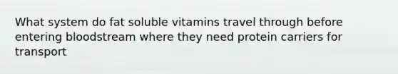 What system do fat soluble vitamins travel through before entering bloodstream where they need protein carriers for transport