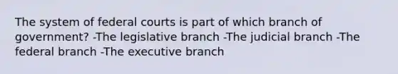 The system of federal courts is part of which branch of government? -The legislative branch -The judicial branch -The federal branch -The executive branch