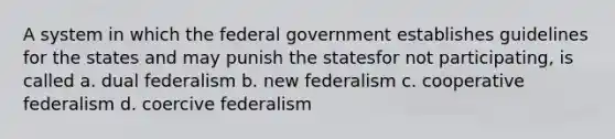 A system in which the federal government establishes guidelines for the states and may punish the statesfor not participating, is called a. dual federalism b. new federalism c. cooperative federalism d. coercive federalism