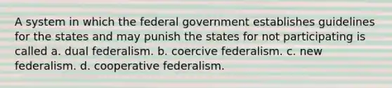 A system in which the federal government establishes guidelines for the states and may punish the states for not participating is called a. dual federalism. b. coercive federalism. c. new federalism. d. cooperative federalism.