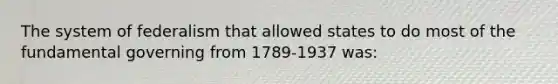 The system of federalism that allowed states to do most of the fundamental governing from 1789-1937 was: