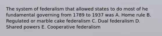 The system of federalism that allowed states to do most of he fundamental governing from 1789 to 1937 was A. Home rule B. Regulated or marble cake federalism C. Dual federalism D. Shared powers E. Cooperative federalism