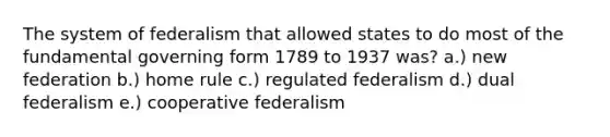 The system of federalism that allowed states to do most of the fundamental governing form 1789 to 1937 was? a.) new federation b.) home rule c.) regulated federalism d.) dual federalism e.) cooperative federalism