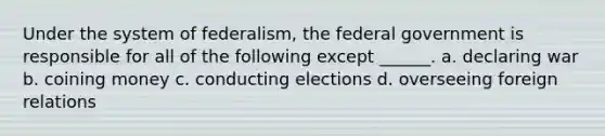 Under the system of federalism, the federal government is responsible for all of the following except ______. a. declaring war b. coining money c. conducting elections d. overseeing foreign relations