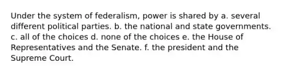 Under the system of federalism, power is shared by a. several different political parties. b. the national and state governments. c. all of the choices d. none of the choices e. the House of Representatives and the Senate. f. the president and the Supreme Court.