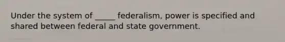 Under the system of _____ federalism, power is specified and shared between federal and state government.