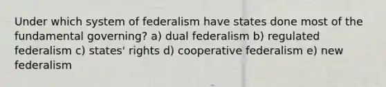 Under which system of federalism have states done most of the fundamental governing? a) dual federalism b) regulated federalism c) states' rights d) cooperative federalism e) new federalism