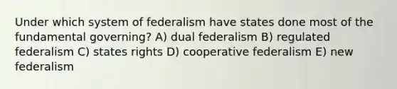 Under which system of federalism have states done most of the fundamental governing? A) dual federalism B) regulated federalism C) states rights D) cooperative federalism E) new federalism