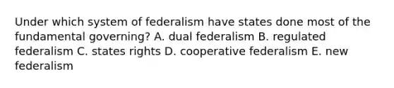 Under which system of federalism have states done most of the fundamental governing? A. dual federalism B. regulated federalism C. states rights D. cooperative federalism E. new federalism