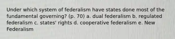 Under which system of federalism have states done most of the fundamental governing? (p. 70) a. dual federalism b. regulated federalism c. states' rights d. cooperative federalism e. New Federalism