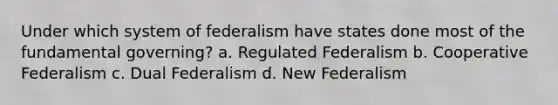 Under which system of federalism have states done most of the fundamental governing? a. Regulated Federalism b. Cooperative Federalism c. Dual Federalism d. New Federalism