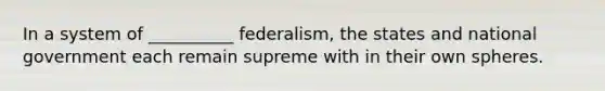 In a system of __________ federalism, the states and national government each remain supreme with in their own spheres.