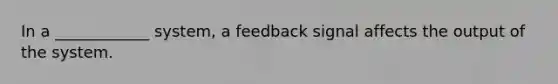 In a ____________ system, a feedback signal affects the output of the system.