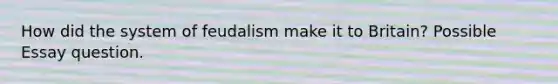 How did the system of feudalism make it to Britain? Possible Essay question.